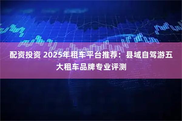 配资投资 2025年租车平台推荐：县域自驾游五大租车品牌专业评测
