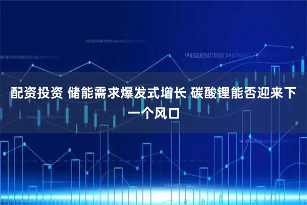 配资投资 储能需求爆发式增长 碳酸锂能否迎来下一个风口