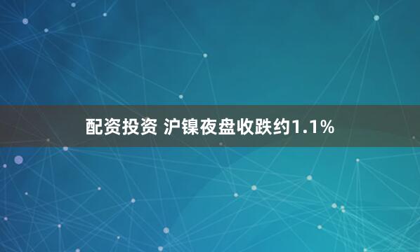 配资投资 沪镍夜盘收跌约1.1%