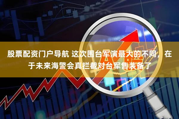 股票配资门户导航 这次围台军演最大的不同，在于未来海警会真拦截对台军售装备了