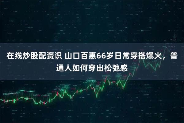 在线炒股配资识 山口百惠66岁日常穿搭爆火，普通人如何穿出松弛感