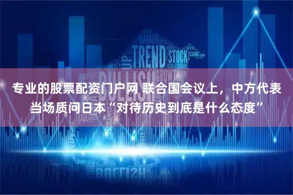 专业的股票配资门户网 联合国会议上，中方代表当场质问日本“对待历史到底是什么态度”