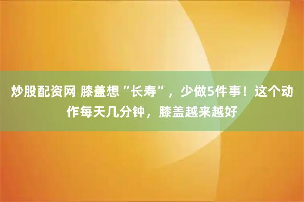 炒股配资网 膝盖想“长寿”，少做5件事！这个动作每天几分钟，膝盖越来越好