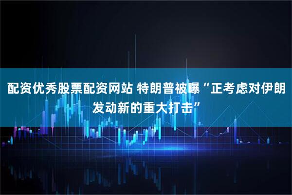 配资优秀股票配资网站 特朗普被曝“正考虑对伊朗发动新的重大打击”