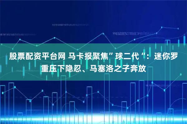 股票配资平台网 马卡报聚焦”球二代“：迷你罗重压下隐忍、马塞洛之子奔放