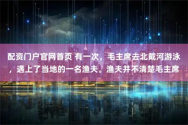 配资门户官网首页 有一次，毛主席去北戴河游泳，遇上了当地的一名渔夫。渔夫并不清楚毛主席