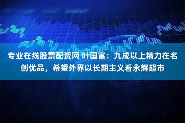 专业在线股票配资网 叶国富：九成以上精力在名创优品，希望外界以长期主义看永辉超市