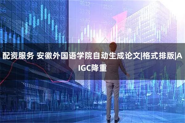 配资服务 安徽外国语学院自动生成论文|格式排版|AIGC降重